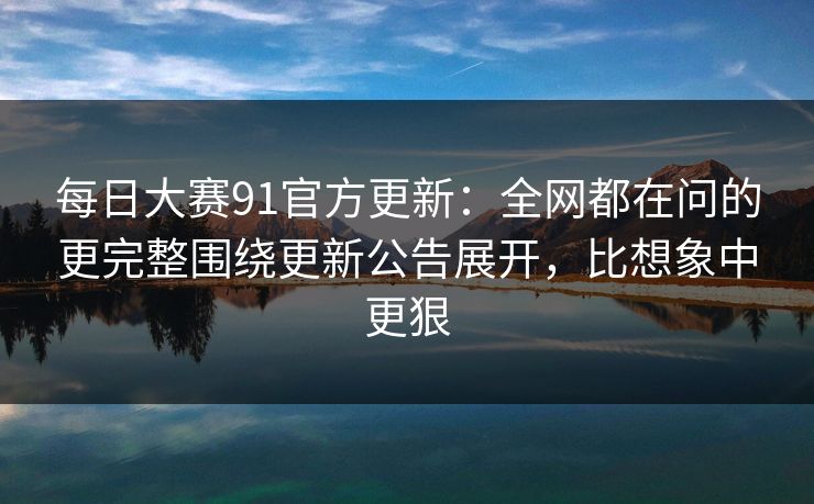 每日大赛91官方更新：全网都在问的更完整围绕更新公告展开，比想象中更狠