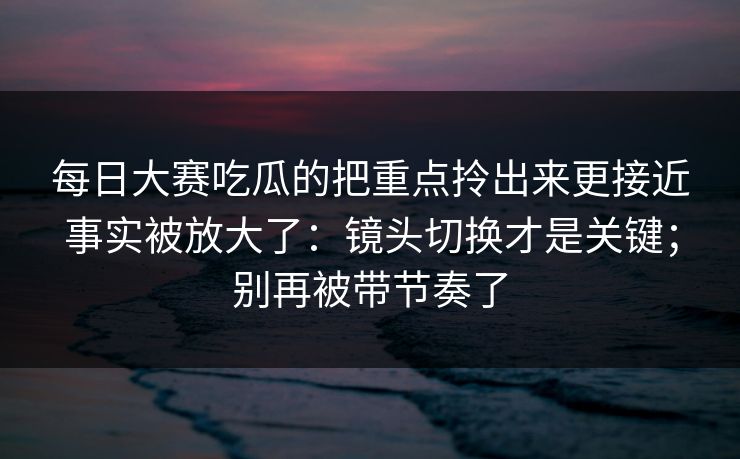 每日大赛吃瓜的把重点拎出来更接近事实被放大了：镜头切换才是关键；别再被带节奏了