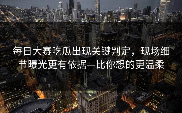 每日大赛吃瓜出现关键判定，现场细节曝光更有依据—比你想的更温柔