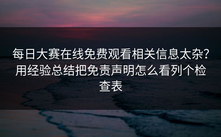 每日大赛在线免费观看相关信息太杂？用经验总结把免责声明怎么看列个检查表