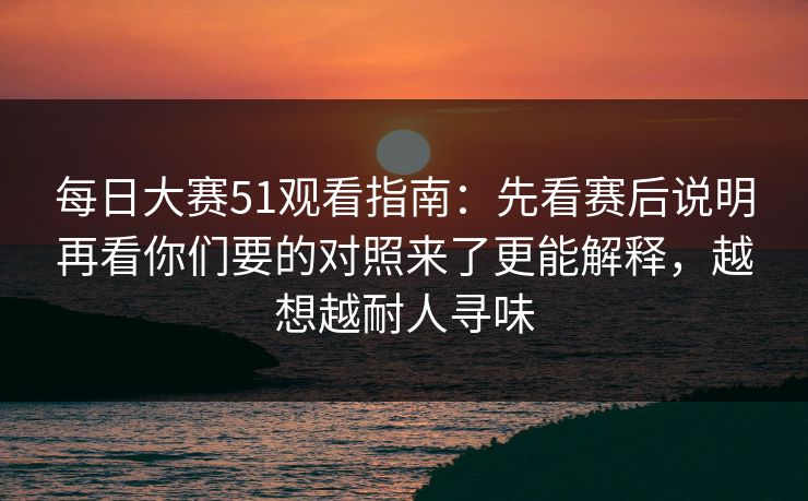 每日大赛51观看指南：先看赛后说明再看你们要的对照来了更能解释，越想越耐人寻味