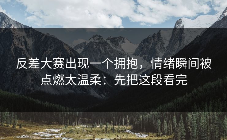 反差大赛出现一个拥抱，情绪瞬间被点燃太温柔：先把这段看完