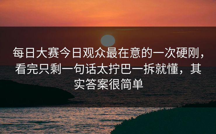 每日大赛今日观众最在意的一次硬刚，看完只剩一句话太拧巴一拆就懂，其实答案很简单