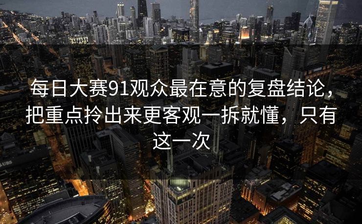 每日大赛91观众最在意的复盘结论，把重点拎出来更客观一拆就懂，只有这一次