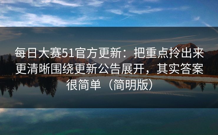 每日大赛51官方更新：把重点拎出来更清晰围绕更新公告展开，其实答案很简单（简明版）